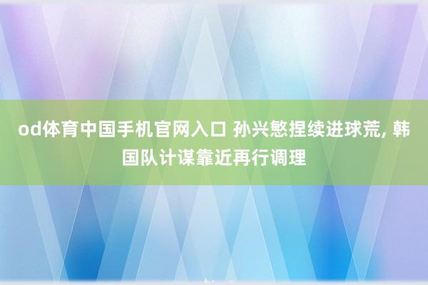 od体育中国手机官网入口 孙兴慜捏续进球荒， 韩国队计谋靠近再行调理