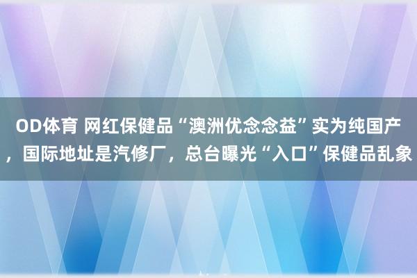 OD体育 网红保健品“澳洲优念念益”实为纯国产，国际地址是汽修厂，总台曝光“入口”保健品乱象
