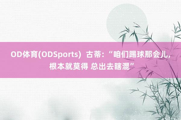 OD体育(ODSports)  古蒂: “咱们踢球那会儿， 根本就莫得 总出去瞎混”