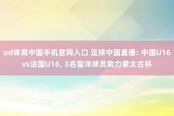od体育中国手机官网入口 足球中国直播: 中国U16vs法国U16， 3名留洋球员助力蒙太古杯