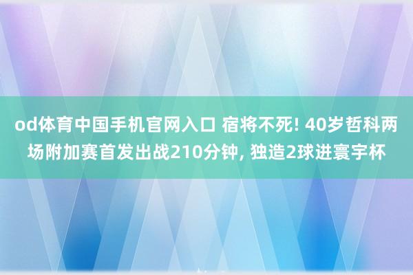 od体育中国手机官网入口 宿将不死! 40岁哲科两场附加赛首发出战210分钟， 独造2球进寰宇杯