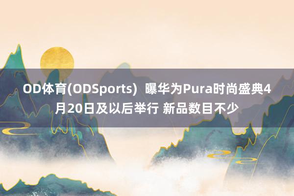 OD体育(ODSports)  曝华为Pura时尚盛典4月20日及以后举行 新品数目不少