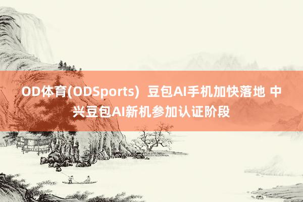 OD体育(ODSports)  豆包AI手机加快落地 中兴豆包AI新机参加认证阶段