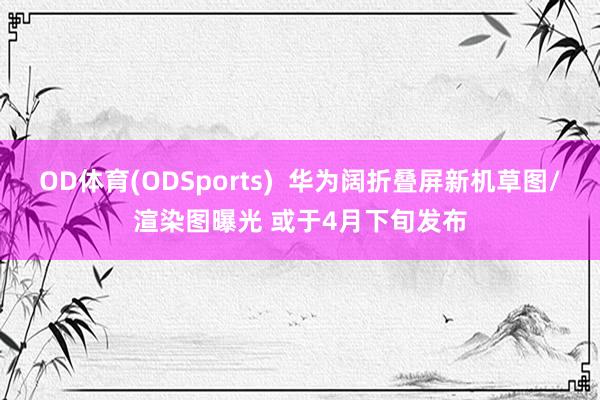 OD体育(ODSports)  华为阔折叠屏新机草图/渲染图曝光 或于4月下旬发布