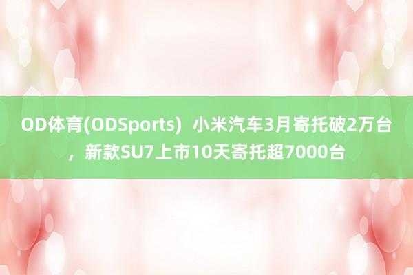 OD体育(ODSports)  小米汽车3月寄托破2万台，新款SU7上市10天寄托超7000台