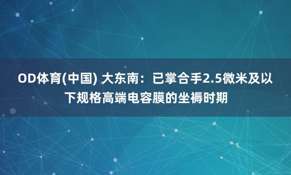 OD体育(中国) 大东南：已掌合手2.5微米及以下规格高端电容膜的坐褥时期