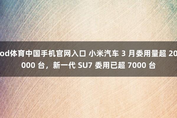 od体育中国手机官网入口 小米汽车 3 月委用量超 20000 台，新一代 SU7 委用已超 7000 台