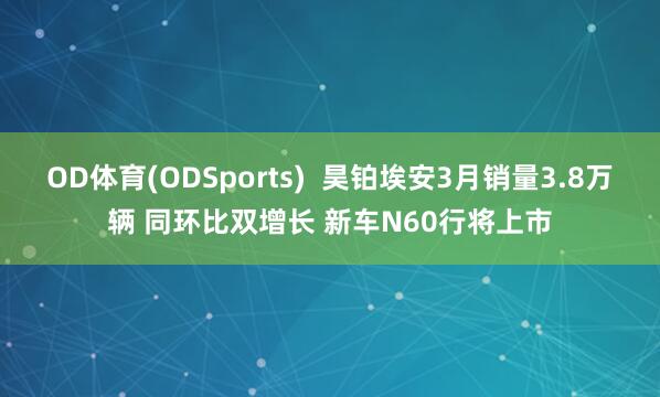 OD体育(ODSports)  昊铂埃安3月销量3.8万辆 同环比双增长 新车N60行将上市