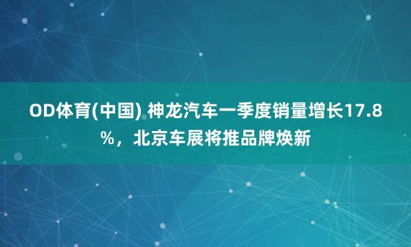 OD体育(中国) 神龙汽车一季度销量增长17.8%，北京车展将推品牌焕新