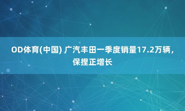 OD体育(中国) 广汽丰田一季度销量17.2万辆，保捏正增长