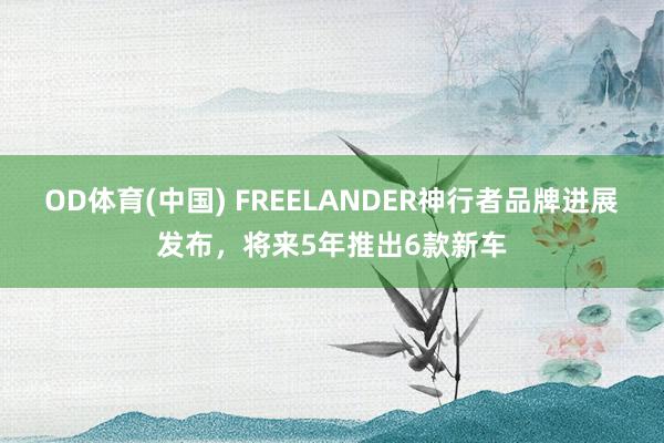 OD体育(中国) FREELANDER神行者品牌进展发布，将来5年推出6款新车