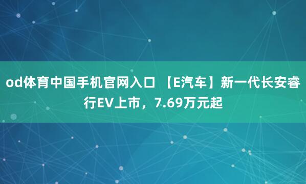 od体育中国手机官网入口 【E汽车】新一代长安睿行EV上市，7.69万元起