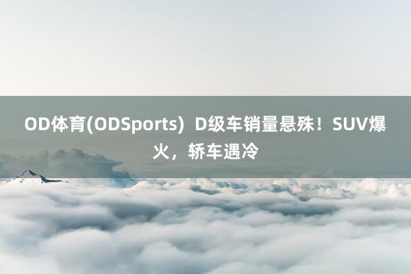 OD体育(ODSports)  D级车销量悬殊！SUV爆火，轿车遇冷