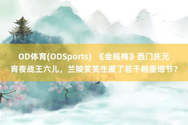 OD体育(ODSports)  《金瓶梅》西门庆元宵夜战王六儿，兰陵笑笑生藏了若干翰墨细节？