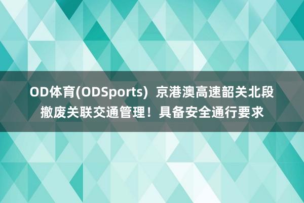 OD体育(ODSports)  京港澳高速韶关北段撤废关联交通管理！具备安全通行要求