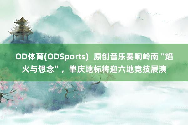 OD体育(ODSports)  原创音乐奏响岭南“焰火与想念”，肇庆地标将迎六地竞技展演