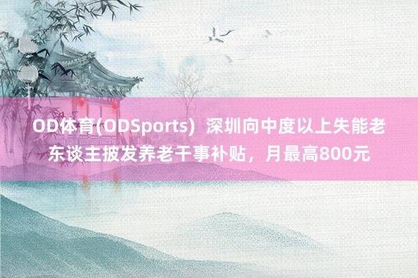 OD体育(ODSports)  深圳向中度以上失能老东谈主披发养老干事补贴，月最高800元