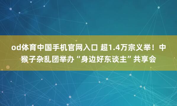 od体育中国手机官网入口 超1.4万宗义举！中猴子杂乱团举办“身边好东谈主”共享会