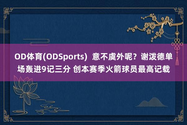 OD体育(ODSports)  意不虞外呢？谢泼德单场轰进9记三分 创本赛季火箭球员最高记载