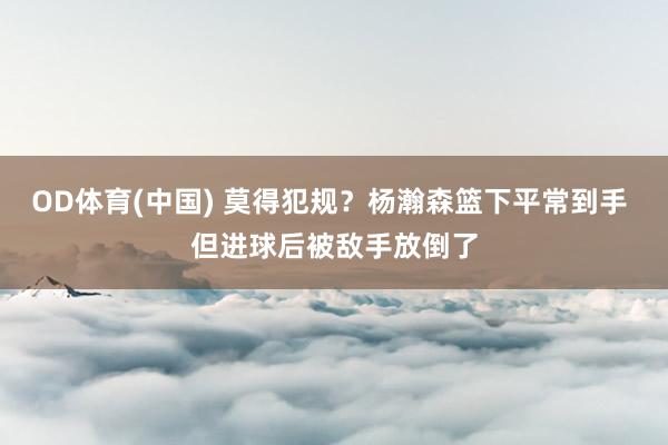 OD体育(中国) 莫得犯规？杨瀚森篮下平常到手 但进球后被敌手放倒了