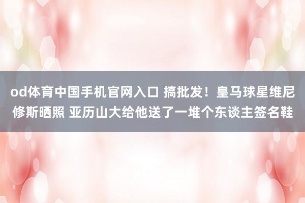 od体育中国手机官网入口 搞批发！皇马球星维尼修斯晒照 亚历山大给他送了一堆个东谈主签名鞋